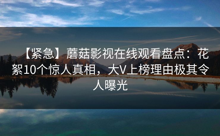 【紧急】蘑菇影视在线观看盘点：花絮10个惊人真相，大V上榜理由极其令人曝光