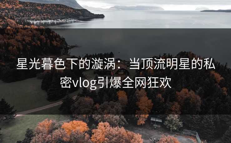 星光暮色下的漩涡：当顶流明星的私密vlog引爆全网狂欢