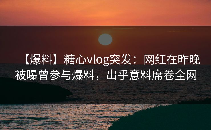 【爆料】糖心vlog突发：网红在昨晚被曝曾参与爆料，出乎意料席卷全网