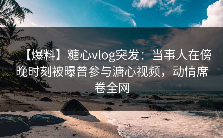 【爆料】糖心vlog突发：当事人在傍晚时刻被曝曾参与溏心视频，动情席卷全网