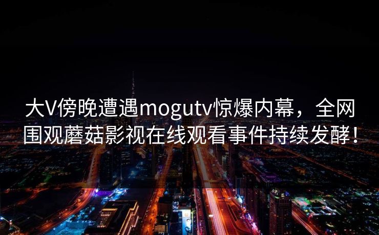 大V傍晚遭遇mogutv惊爆内幕，全网围观蘑菇影视在线观看事件持续发酵！