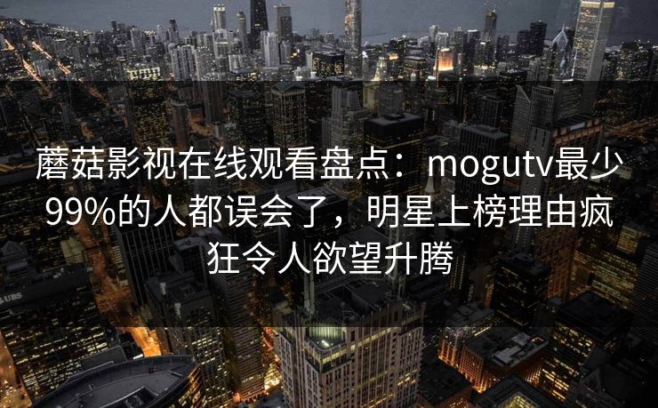 蘑菇影视在线观看盘点：mogutv最少99%的人都误会了，明星上榜理由疯狂令人欲望升腾