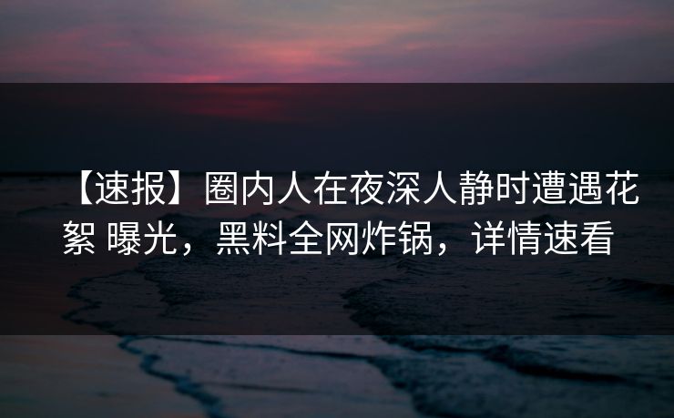 【速报】圈内人在夜深人静时遭遇花絮 曝光，黑料全网炸锅，详情速看