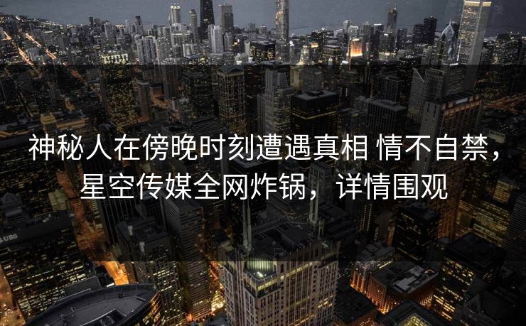 神秘人在傍晚时刻遭遇真相 情不自禁，星空传媒全网炸锅，详情围观
