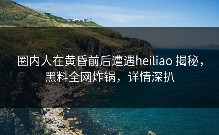 圈内人在黄昏前后遭遇heiliao 揭秘，黑料全网炸锅，详情深扒