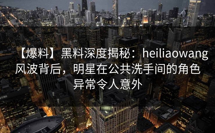 【爆料】黑料深度揭秘：heiliaowang风波背后，明星在公共洗手间的角色异常令人意外