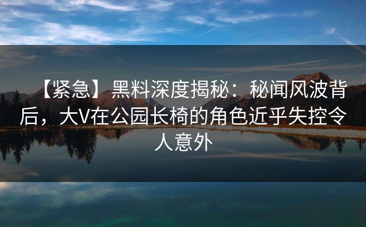 【紧急】黑料深度揭秘：秘闻风波背后，大V在公园长椅的角色近乎失控令人意外
