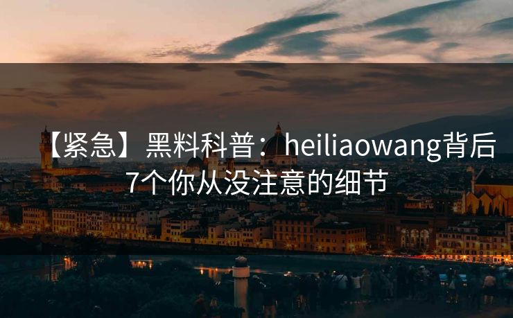 【紧急】黑料科普：heiliaowang背后7个你从没注意的细节