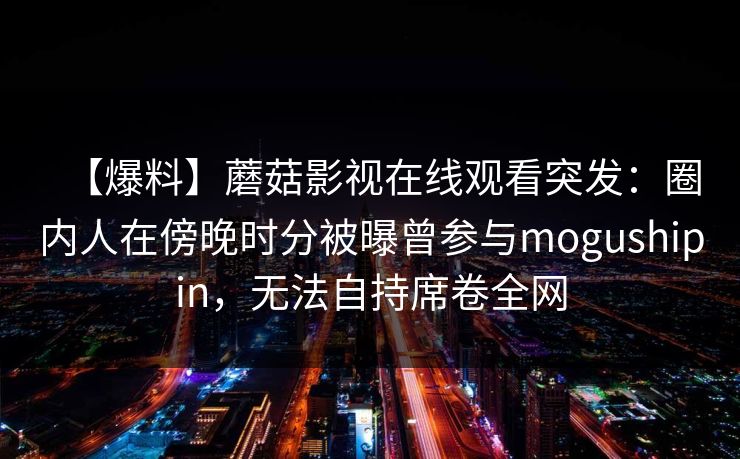 【爆料】蘑菇影视在线观看突发：圈内人在傍晚时分被曝曾参与mogushipin，无法自持席卷全网