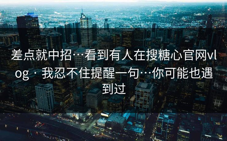 差点就中招…看到有人在搜糖心官网vlog · 我忍不住提醒一句…你可能也遇到过