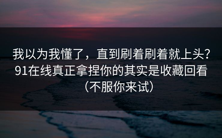 我以为我懂了，直到刷着刷着就上头？91在线真正拿捏你的其实是收藏回看（不服你来试）