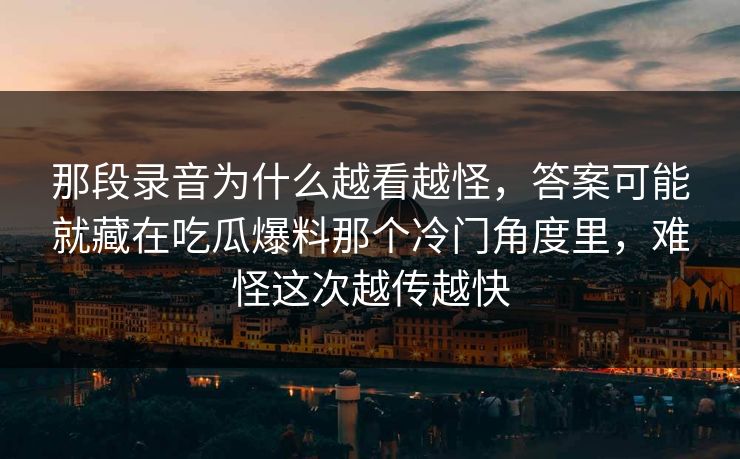 那段录音为什么越看越怪，答案可能就藏在吃瓜爆料那个冷门角度里，难怪这次越传越快